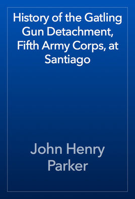 History of the Gatling Gun Detachment: Fifth Army Corps, at Santiago, With a Few Unvarnished Truths Concerning That Expedition...